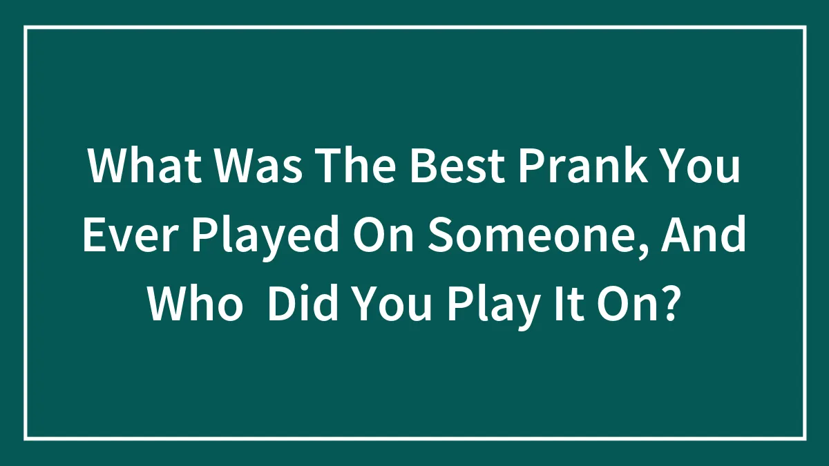 What Was The Best Prank You Ever Played On Someone, And Who Did You Play It On?