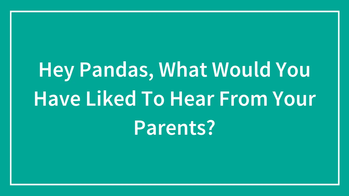 Hey Pandas, What Would You Have Liked To Hear From Your Parents? (Closed)