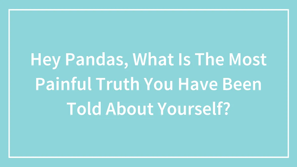Hey Pandas, What Is The Most Painful Truth You Have Been Told About Yourself? (Closed)