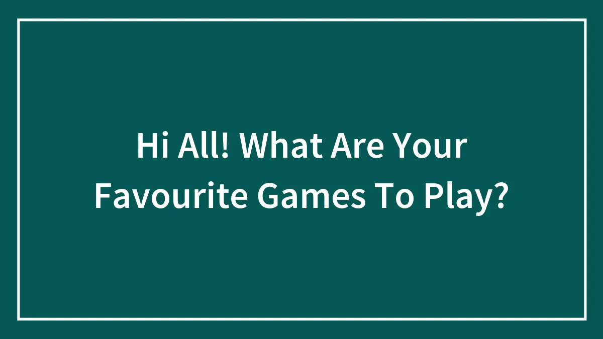 Hi All! What Are Your Favourite Games To Play?