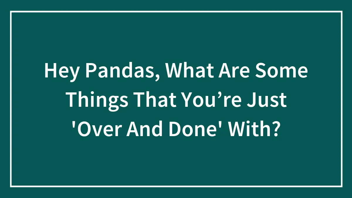 Hey Pandas, What Are Some Things That You’re Just 'Over And Done' With? (Closed)