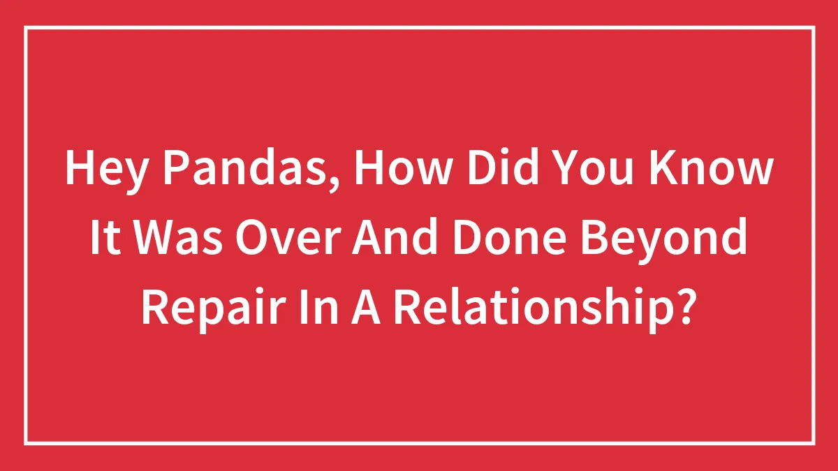 Hey Pandas, How Did You Know It Was Over And Done Beyond Repair In A Relationship?