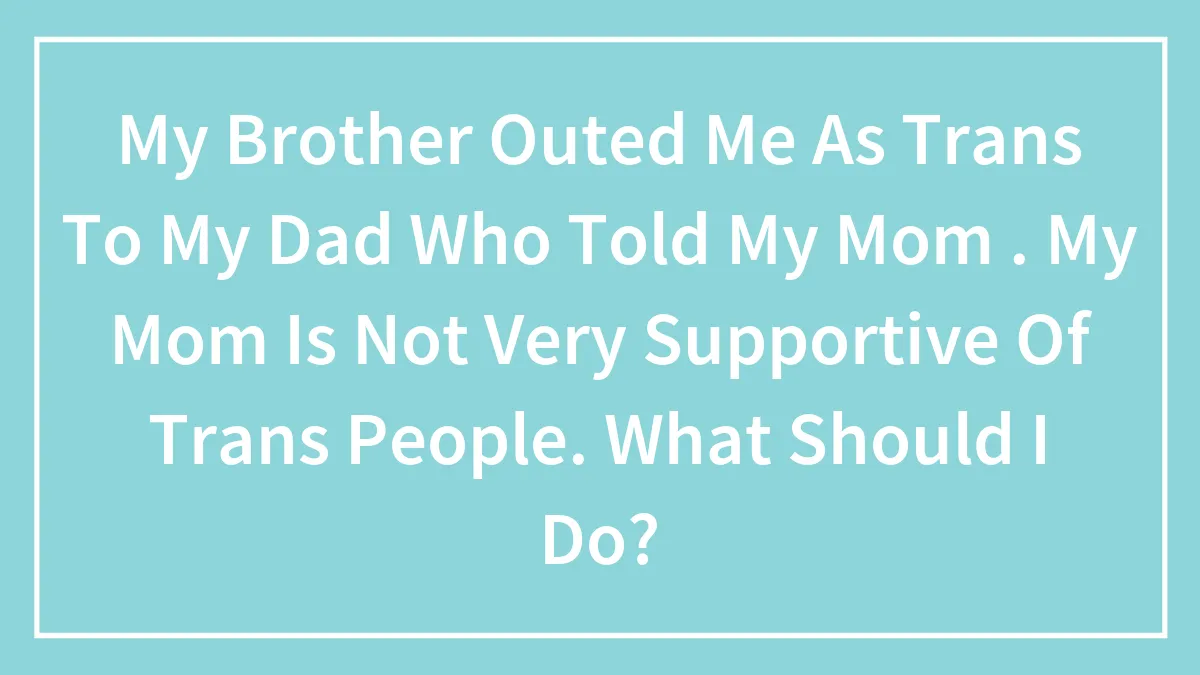 My Brother Outed Me As Trans To My Dad Who Told My Mom . My Mom Is Not Very Supportive Of Trans People. What Should I Do?