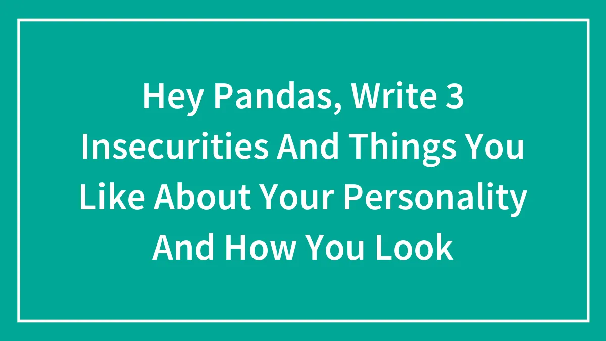 Hey Pandas, Write 3 Insecurities And Things You Like About Your Personality And How You Look
