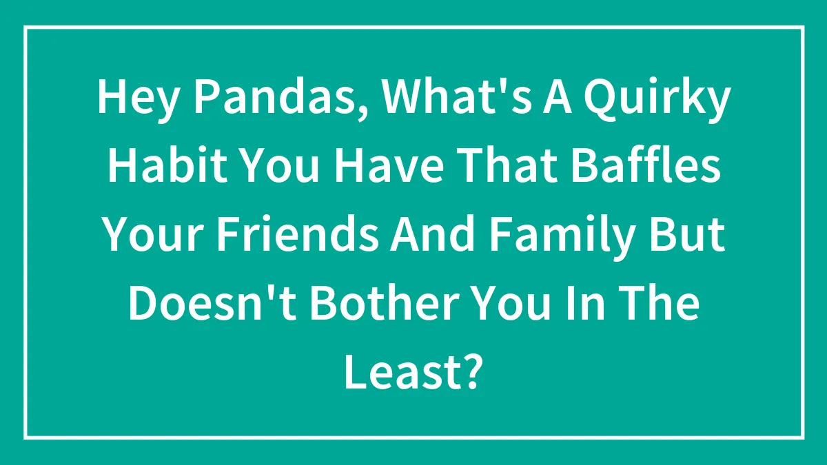 Hey Pandas, What's A Quirky Habit You Have That Baffles Your Friends And Family But Doesn't Bother You In The Least? (Closed)