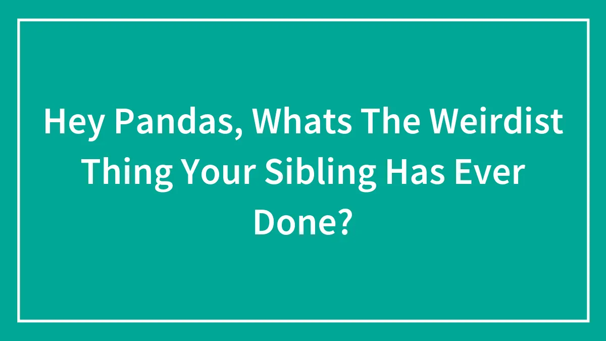 Hey Pandas, Whats The Weirdist Thing Your Sibling Has Ever Done?