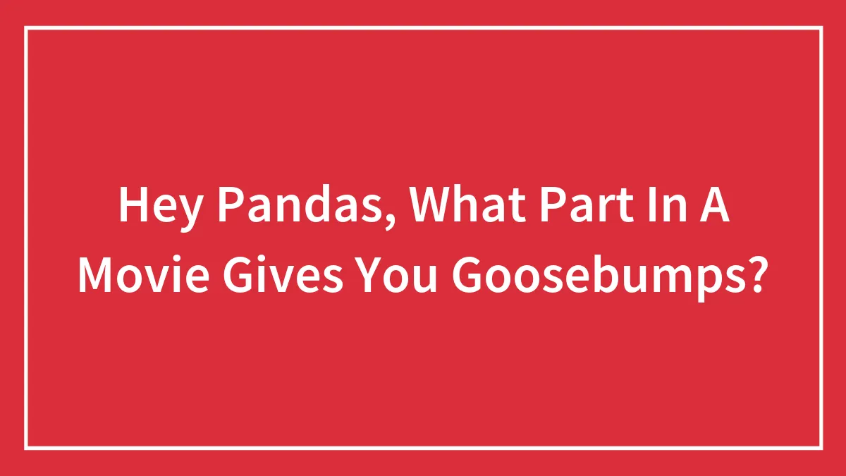 Hey Pandas, What Part In A Movie Gives You Goosebumps? (Closed)