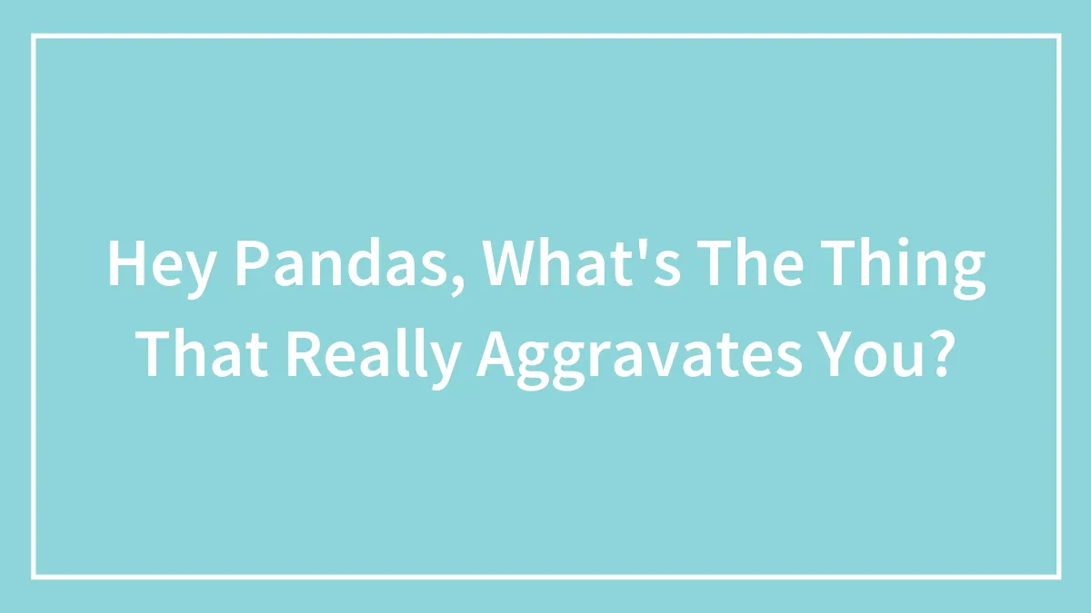 Hey Pandas, What's The Thing That Really Aggravates You? (Closed)