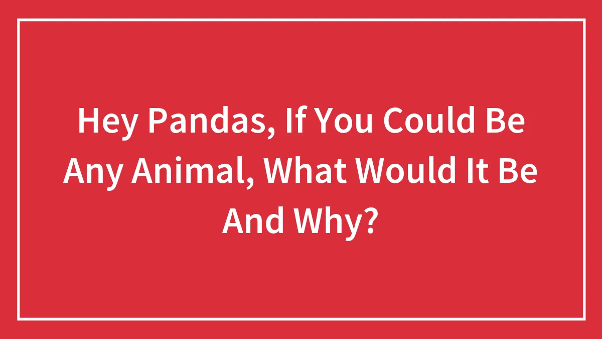 Hey Pandas, If You Could Be Any Animal, What Would It Be And Why?