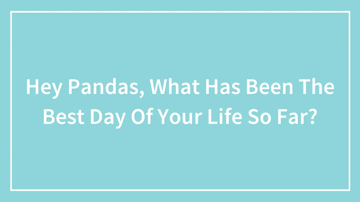 Hey Pandas, What Has Been The Best Day Of Your Life So Far?