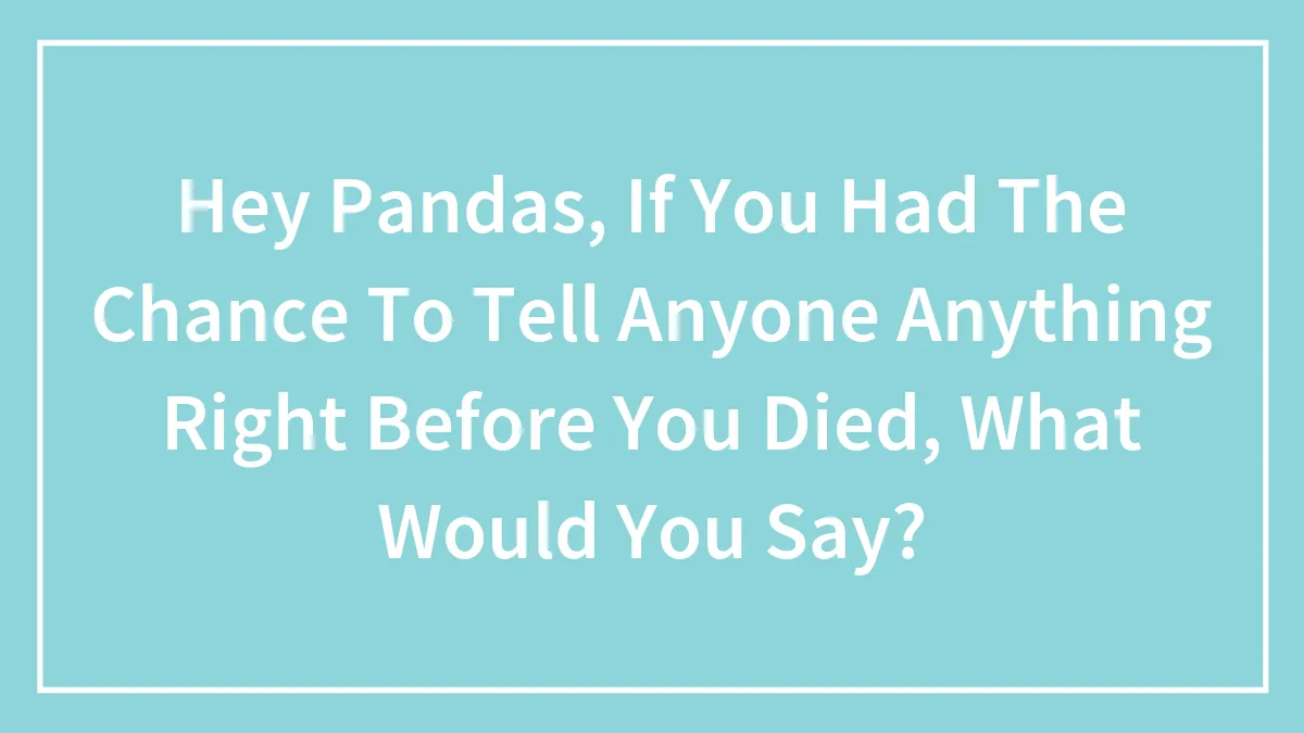 Hey Pandas, If You Had The Chance To Tell Anyone Anything Right Before You Died, What Would You Say?