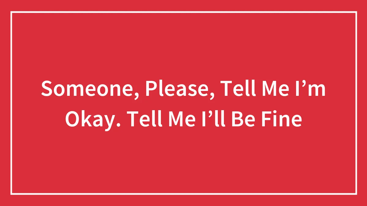 Someone, Please, Tell Me I’m Okay. Tell Me I’ll Be Fine