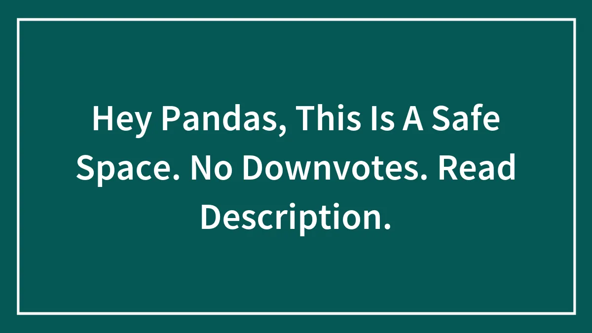 Hey Pandas, This Is A Safe Space. No Downvotes. Read Description.