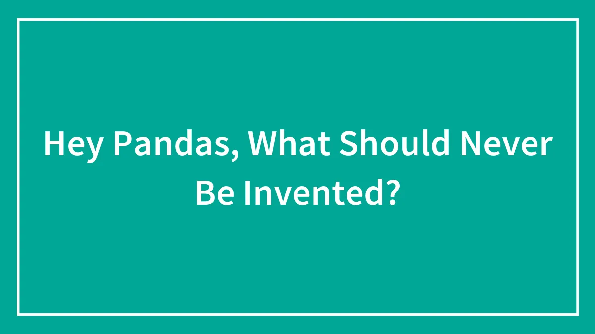 Hey Pandas, What Should Never Be Invented? (Closed)