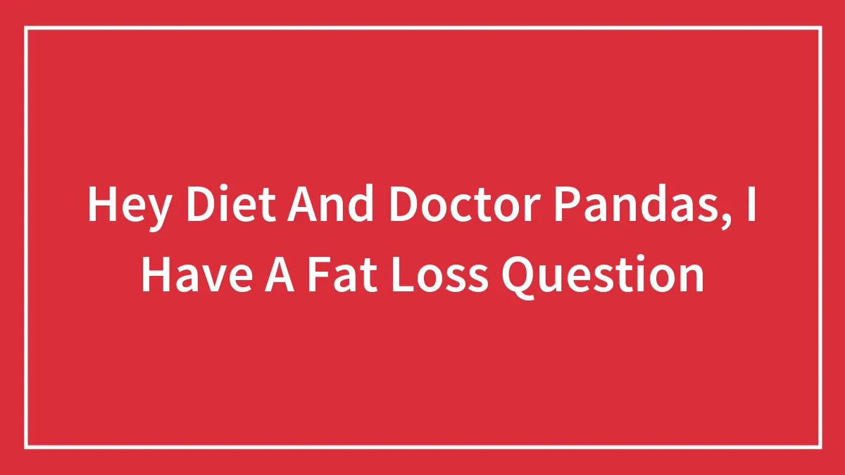 Hey Diet And Doctor Pandas, I Have A Fat Loss Question