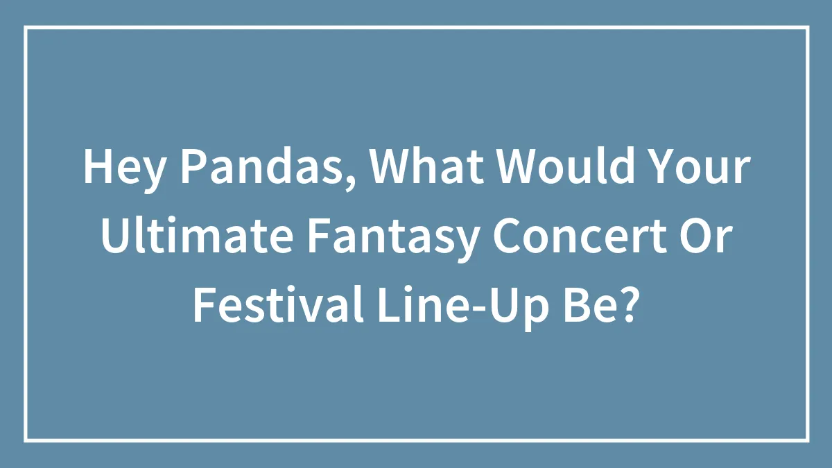 Hey Pandas, What Would Your Ultimate Fantasy Concert Or Festival Line-Up Be? (Closed)