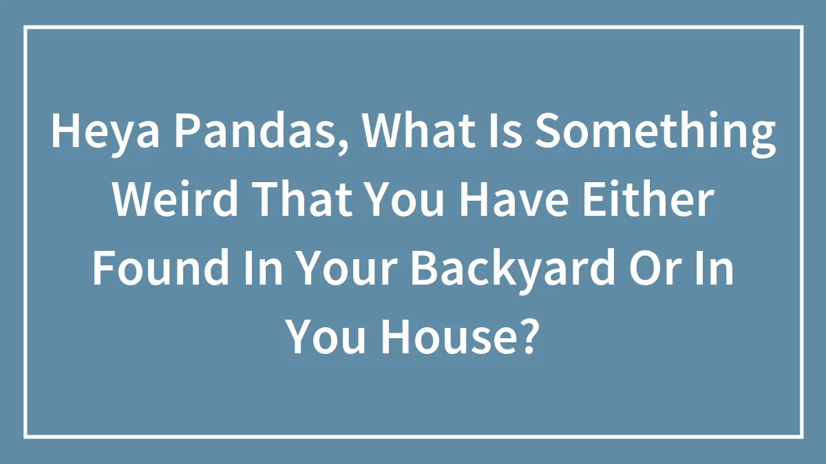 Heya Pandas, What Is Something Weird That You Have Either Found In Your Backyard Or In You House?