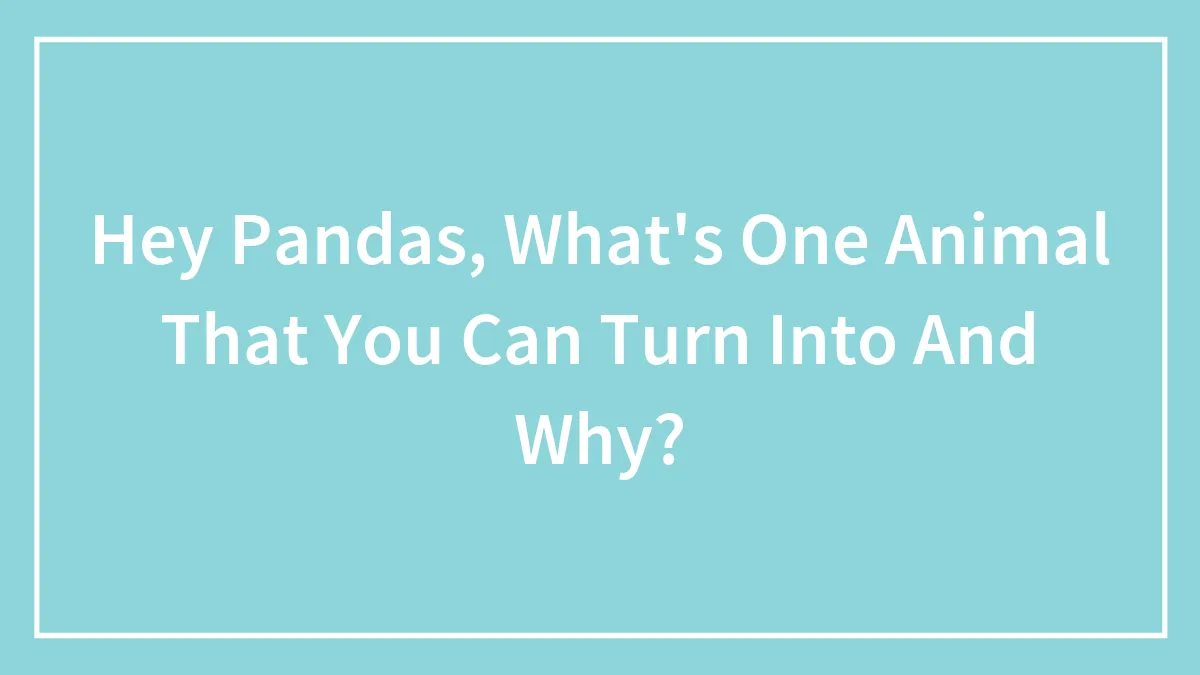 Hey Pandas, What's One Animal That You Can Turn Into And Why?