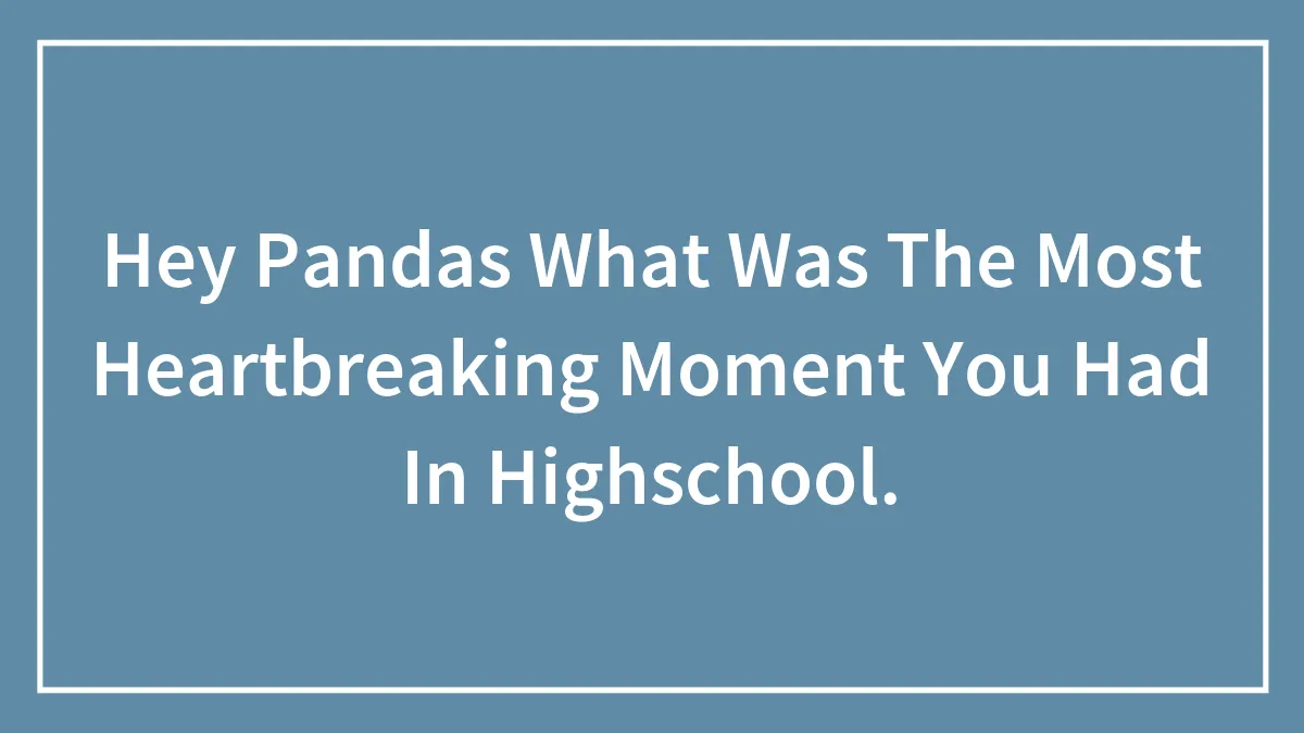 Hey Pandas What Was The Most Heartbreaking Moment You Had In Highschool.