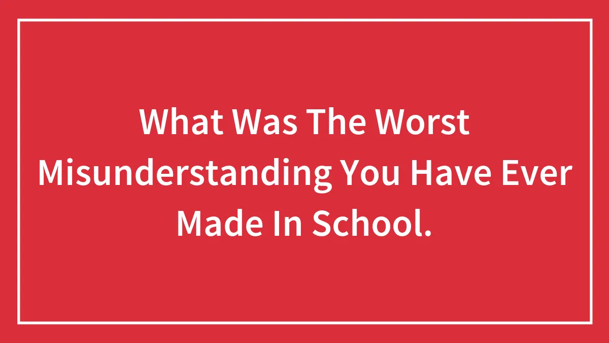 What Was The Worst Misunderstanding You Have Ever Made In School.