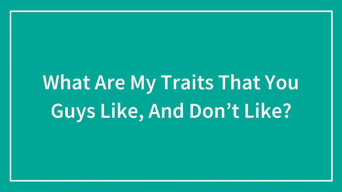 What Are My Traits That You Guys Like, And Don’t Like?