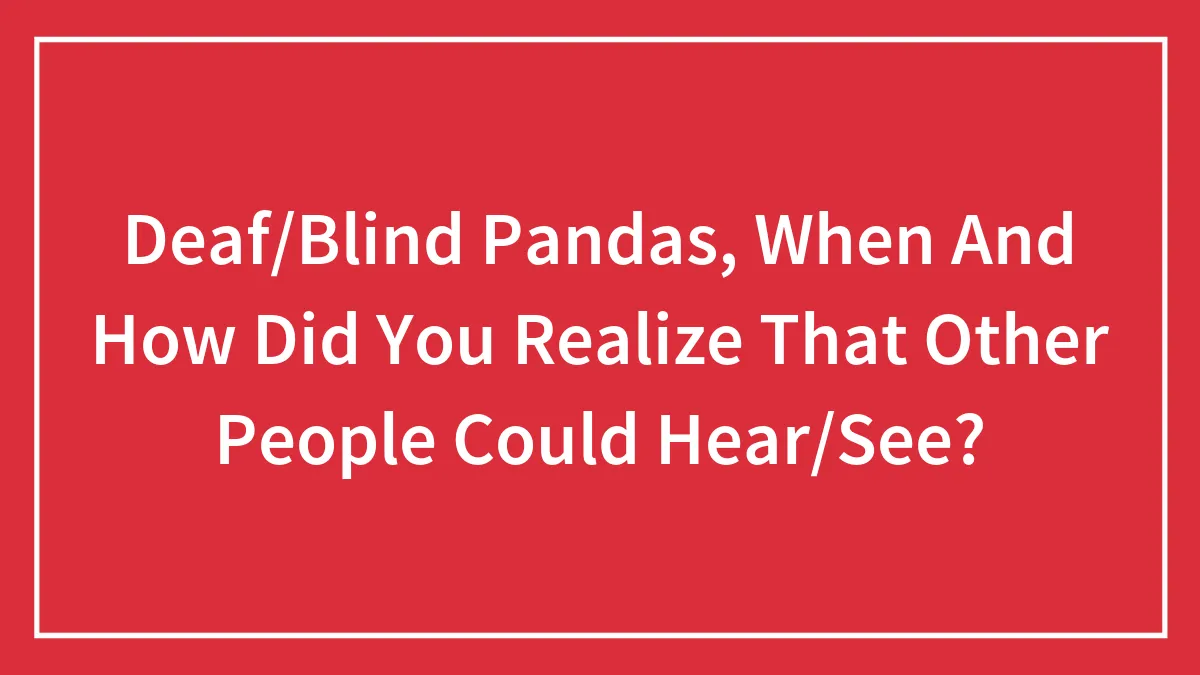 Deaf/Blind Pandas, When And How Did You Realize That Other People Could Hear/See?