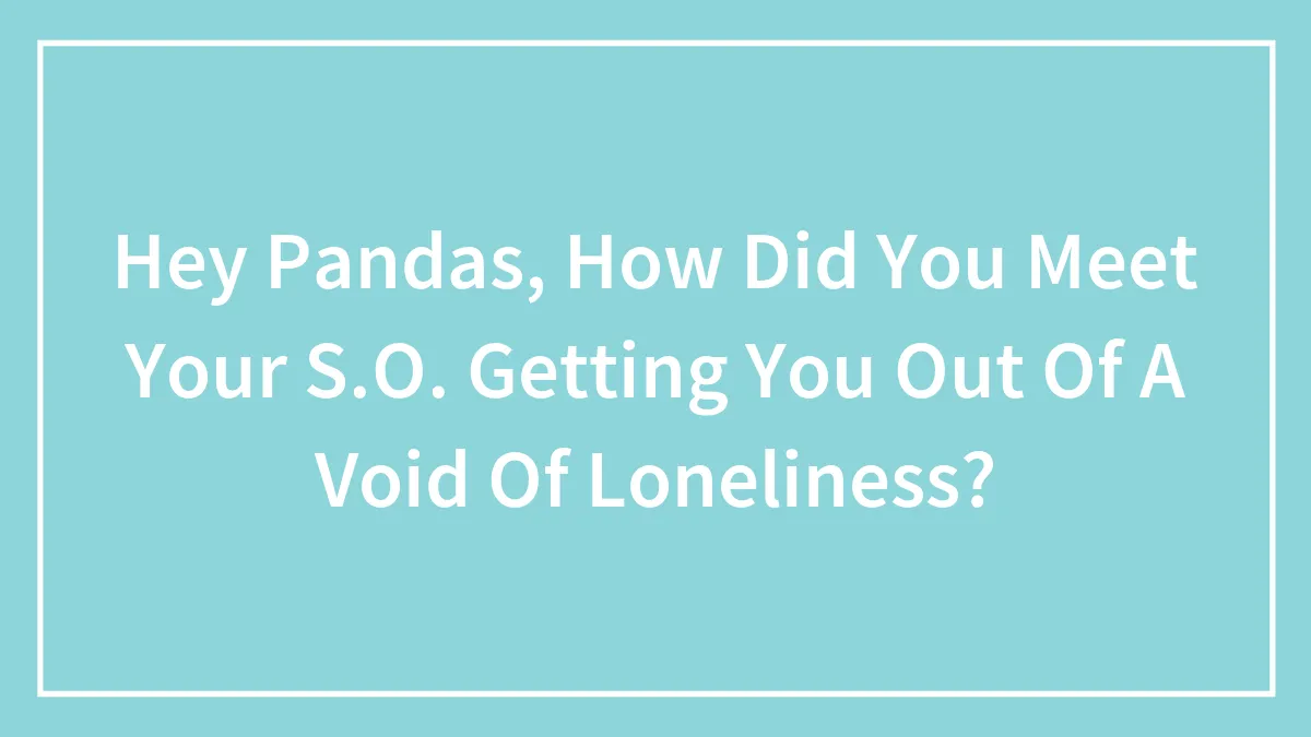 Hey Pandas, How Did You Meet Your S.O. Getting You Out Of A Void Of Loneliness? (Closed)