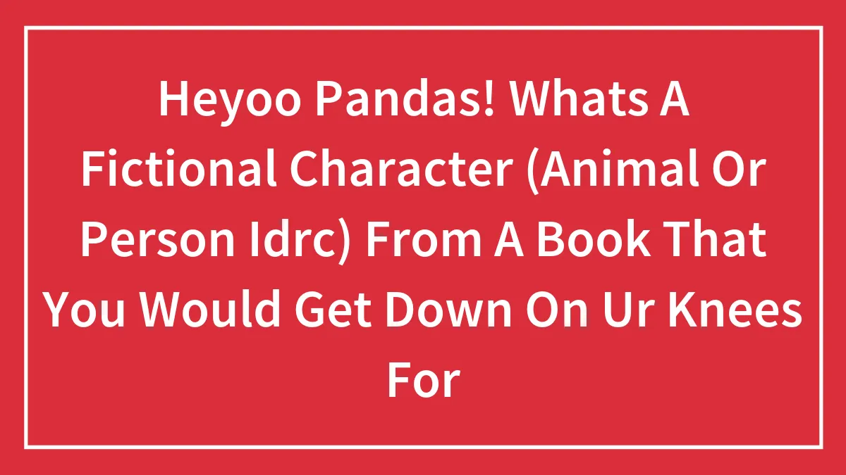 Heyoo Pandas! Whats A Fictional Character (Animal Or Person Idrc) From A Book That You Would Get Down On Ur Knees For
