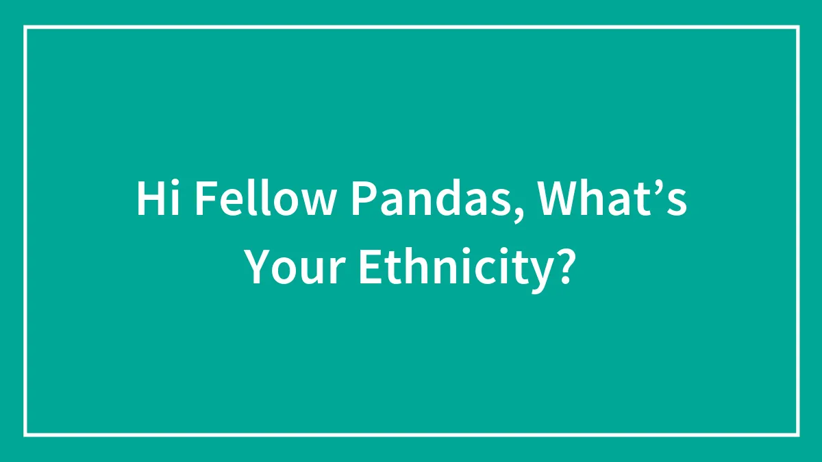 Hi Fellow Pandas, What’s Your Ethnicity?