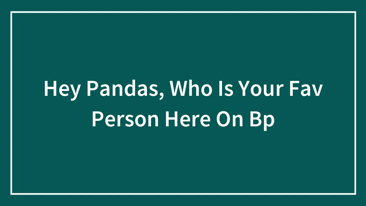 Hey Pandas, Who Is Your Fav Person Here On Bp