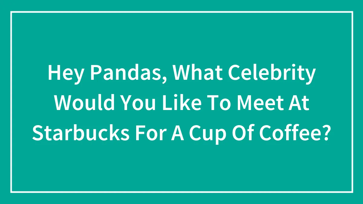 Hey Pandas, What Celebrity Would You Like To Meet At Starbucks For A Cup Of Coffee?