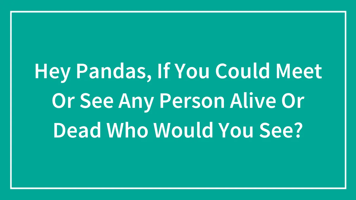 Hey Pandas, If You Could Meet Or See Any Person Alive Or Dead Who Would You See?