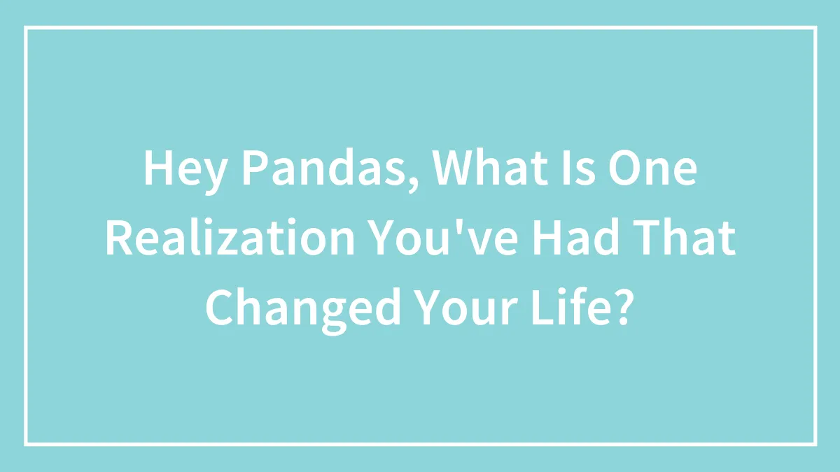 Hey Pandas, What Is One Realization You've Had That Changed Your Life? (Closed)