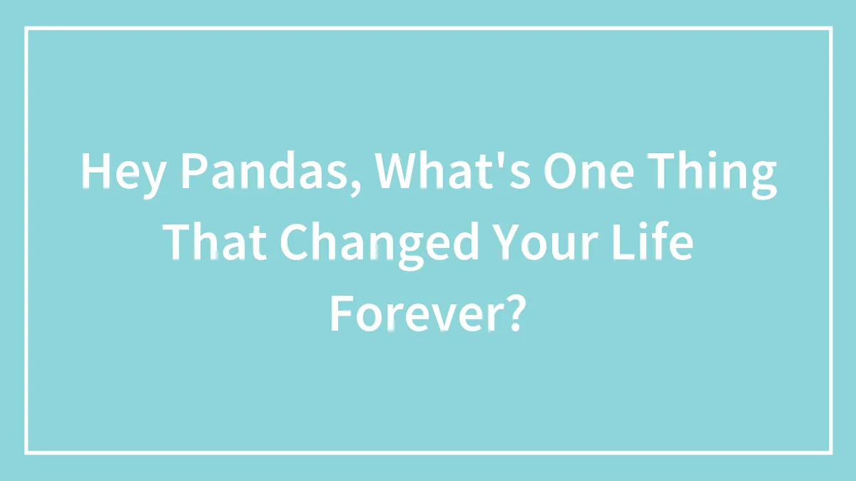 Hey Pandas, What's One Thing That Changed Your Life Forever? (Closed)