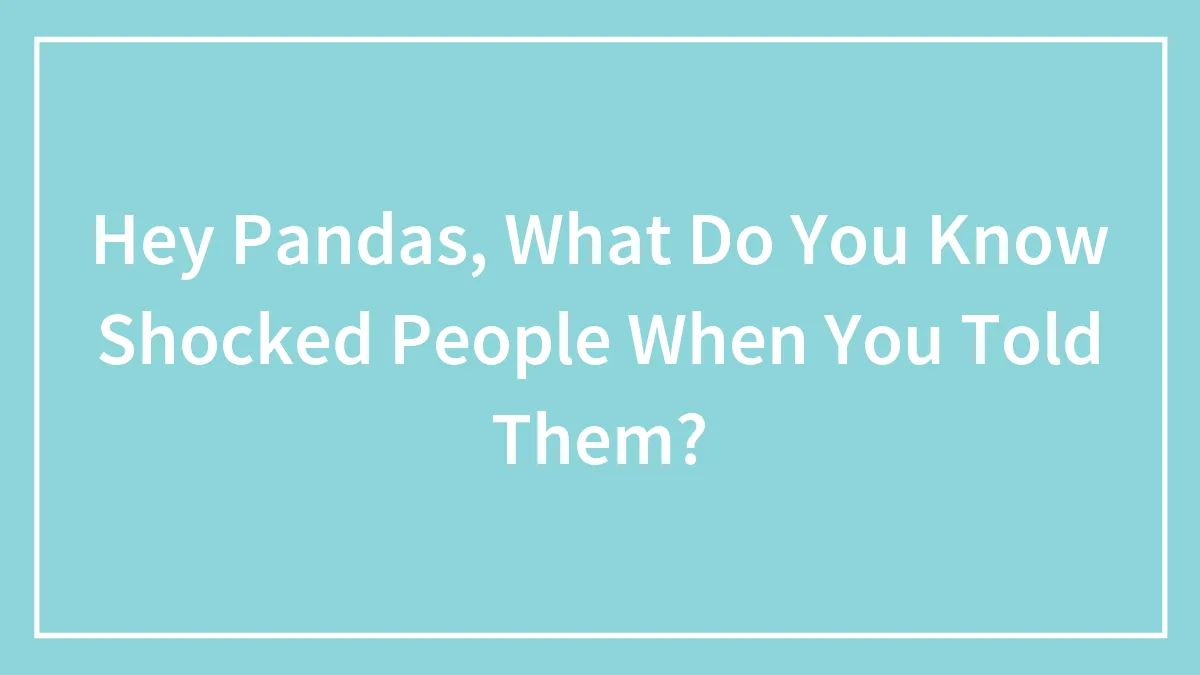 Hey Pandas, What Do You Know Shocked People When You Told Them?