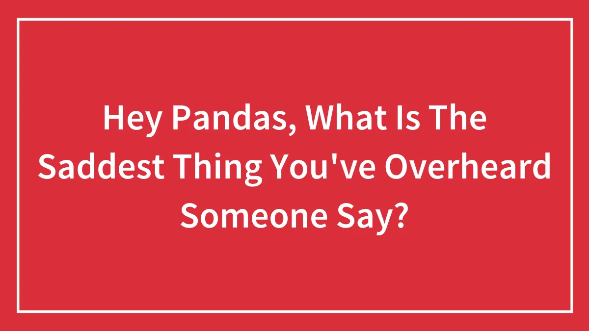 Hey Pandas, What Is The Saddest Thing You've Overheard Someone Say?