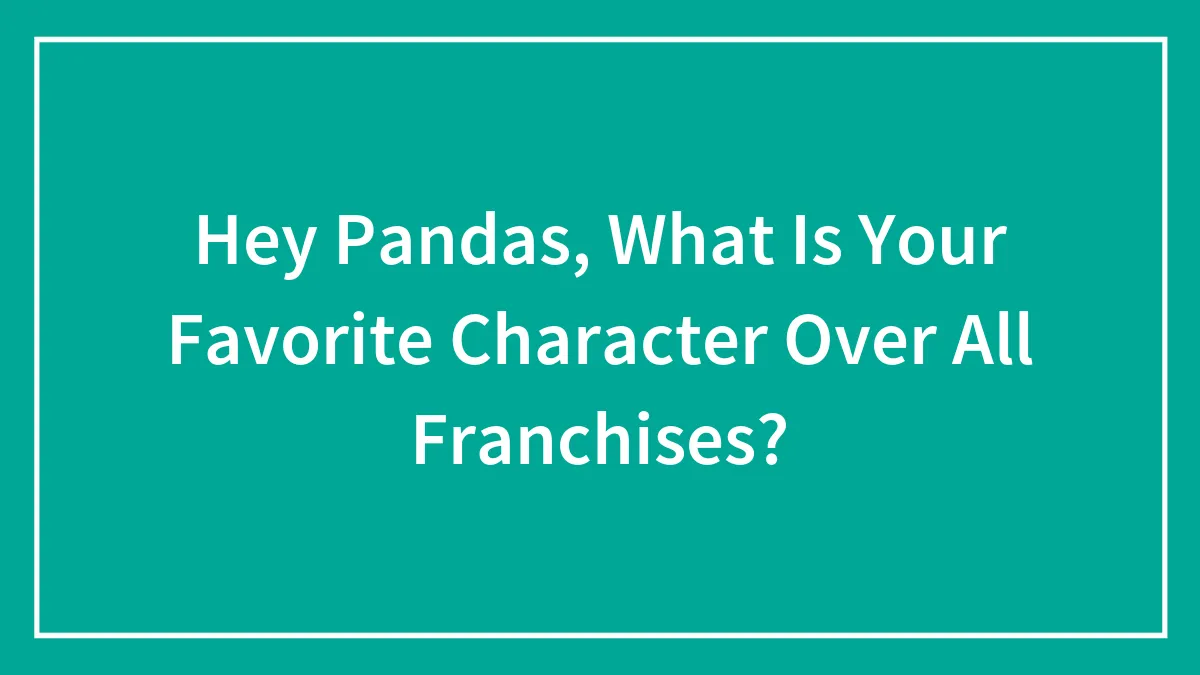 Hey Pandas, What Is Your Favorite Character Over All Franchises? (Closed)