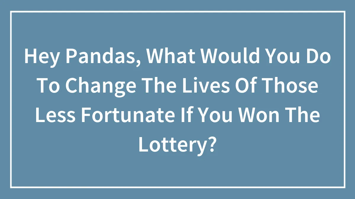 Hey Pandas, What Would You Do To Change The Lives Of Those Less Fortunate If You Won The Lottery? (Closed)