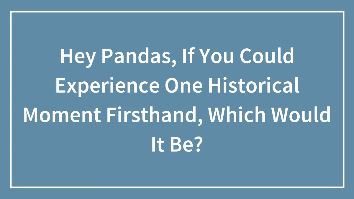 Hey Pandas, If You Could Experience One Historical Moment Firsthand, Which Would It Be?