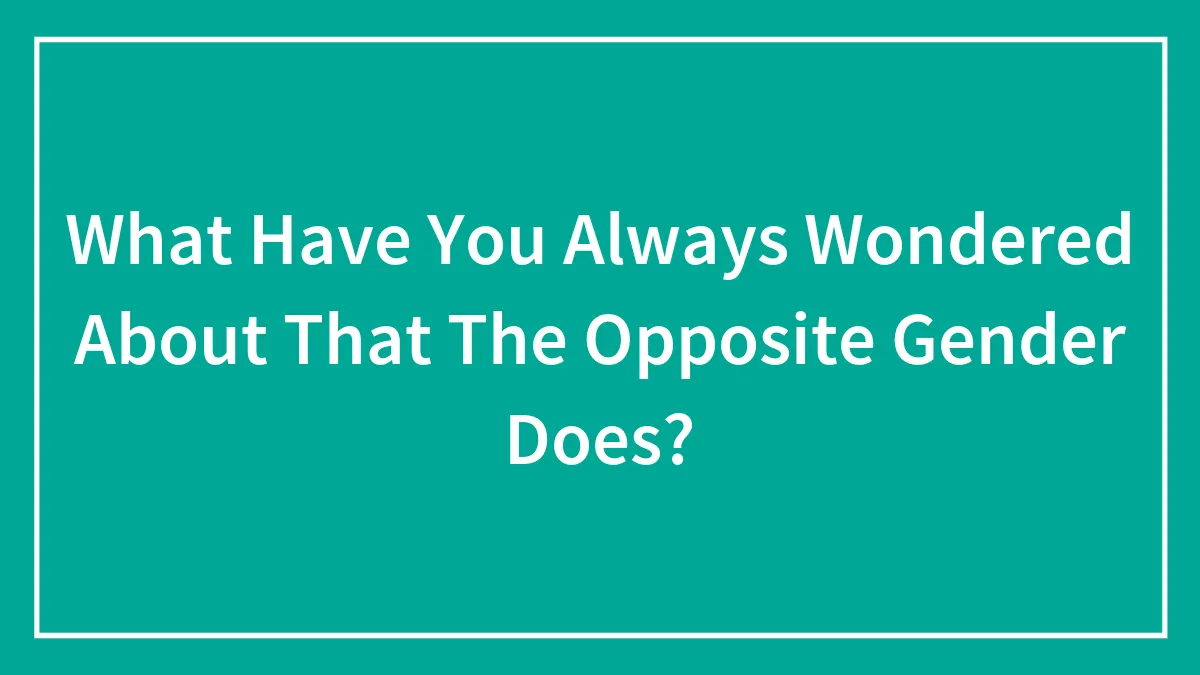 What Have You Always Wondered About That The Opposite Gender Does?
