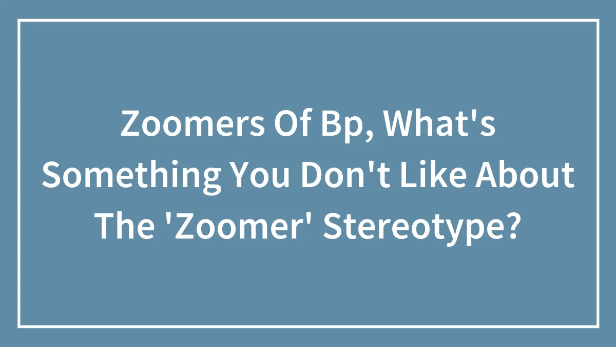 Zoomers Of Bp, What's Something You Don't Like About The 'Zoomer' Stereotype?