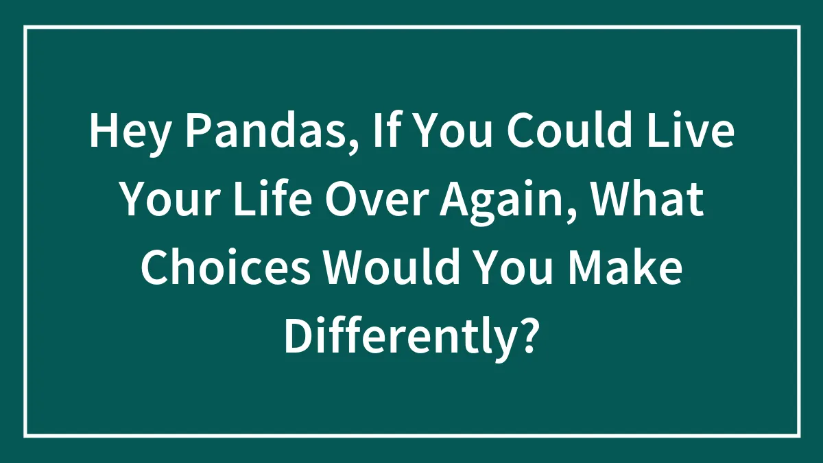 Hey Pandas, If You Could Live Your Life Over Again, What Choices Would You Make Differently? (Closed)