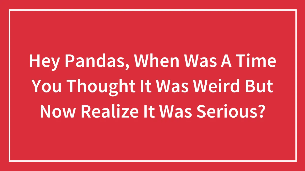 Hey Pandas, When Was A Time You Thought It Was Weird But Now Realize It Was Serious? (Closed)