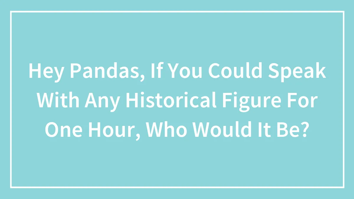 Hey Pandas, If You Could Speak With Any Historical Figure For One Hour, Who Would It Be?