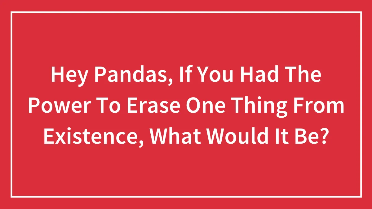 Hey Pandas, If You Had The Power To Erase One Thing From Existence, What Would It Be?