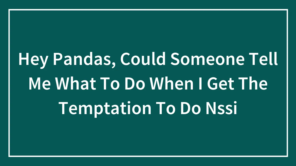 Hey Pandas, Could Someone Tell Me What To Do When I Get The Temptation To Do Nssi