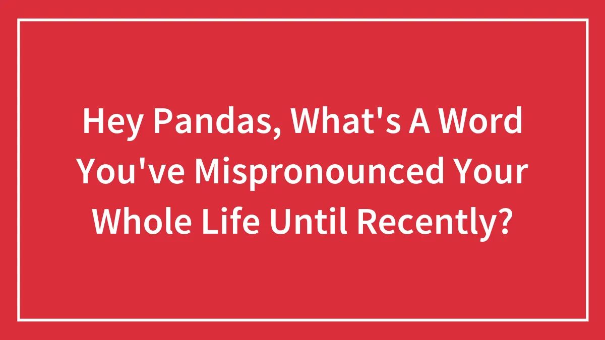 Hey Pandas, What's A Word You've Mispronounced Your Whole Life Until Recently? (Closed)