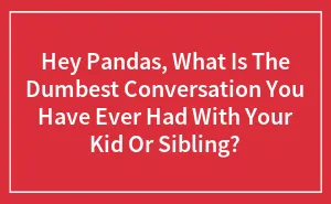 Hey Pandas, What Is The Dumbest Conversation You Have Ever Had With Your Kid Or Sibling?