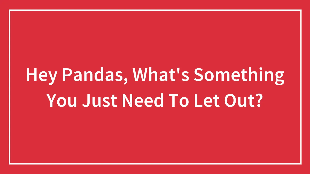 Hey Pandas, What's Something You Just Need To Let Out? (Closed)