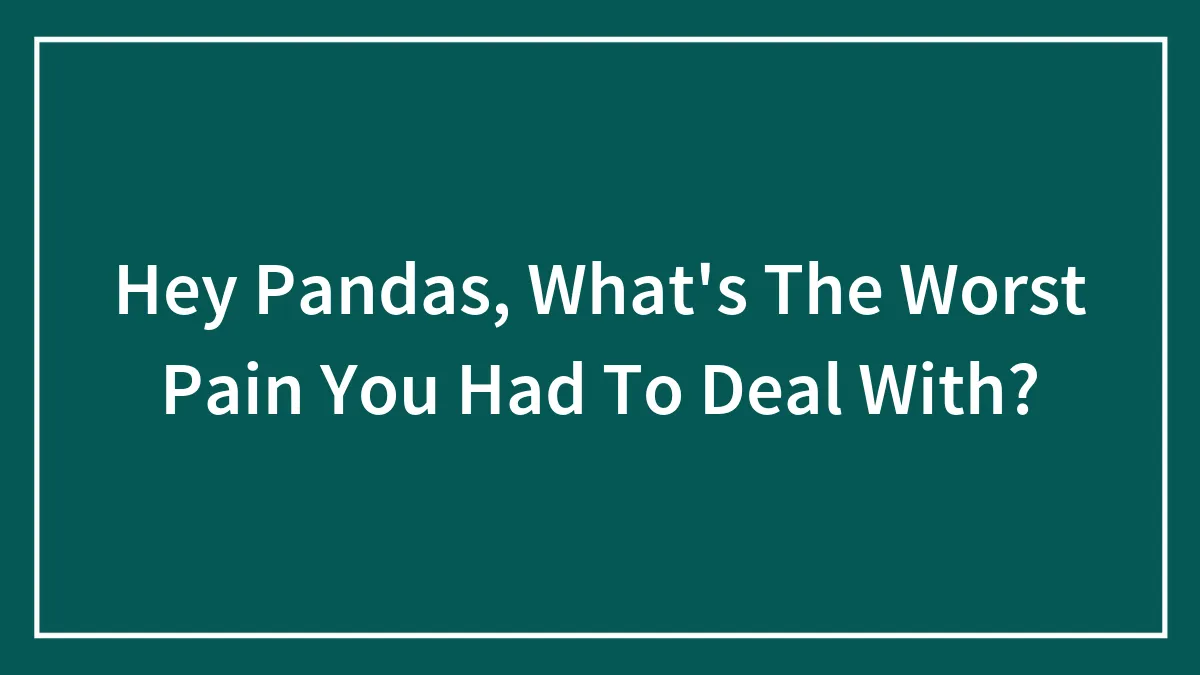 Hey Pandas, What's The Worst Pain You Had To Deal With? (Closed)